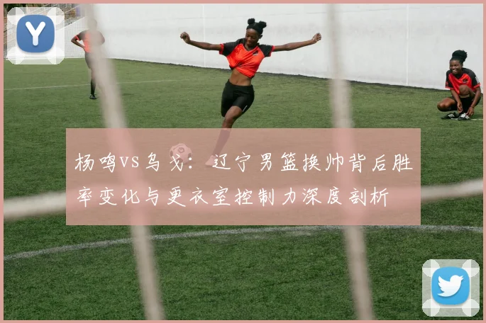 杨鸣vs乌戈:辽宁男篮换帅背后胜率变化与更衣室控制力深度剖析