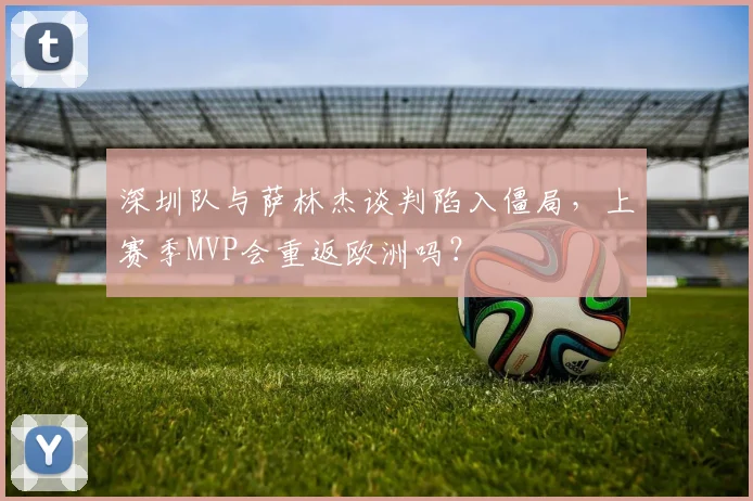 深圳队与萨林杰谈判陷入僵局,上赛季MVP会重返欧洲吗?